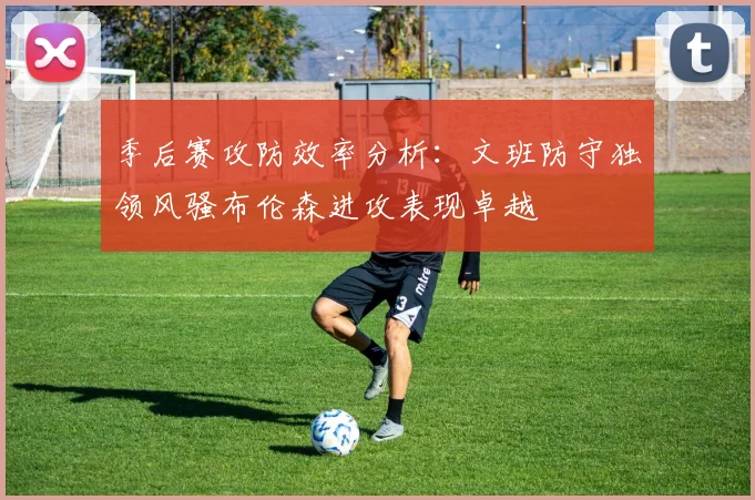 季后赛攻防效率分析：文班防守独领风骚布伦森进攻表现卓越