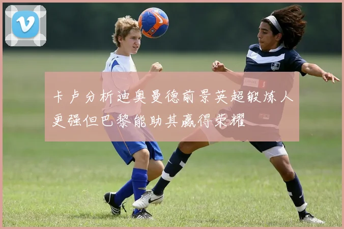 卡卢分析迪奥曼德前景英超锻炼人更强但巴黎能助其赢得荣耀