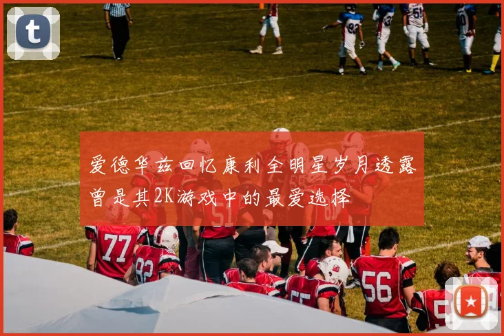 爱德华兹回忆康利全明星岁月透露曾是其2K游戏中的最爱选择