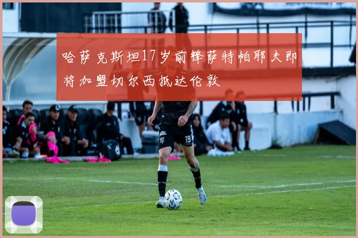 哈萨克斯坦17岁前锋萨特帕耶夫即将加盟切尔西抵达伦敦