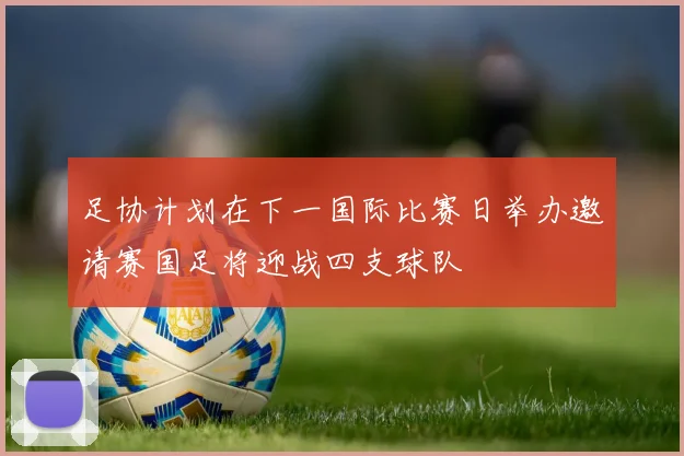 足协计划在下一国际比赛日举办邀请赛国足将迎战四支球队