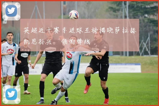 英超近十赛季进球王榜揭晓萨拉赫凯恩孙兴慜领衔锋线