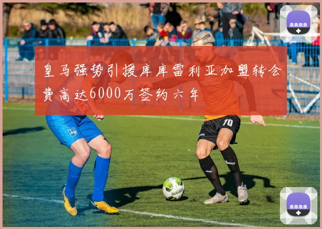 皇马强势引援库库雷利亚加盟转会费高达6000万签约六年