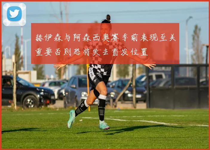 赫伊森与阿森西奥赛季前表现至关重要否则恐将失去首发位置