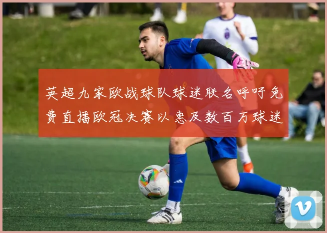 英超九家欧战球队球迷联名呼吁免费直播欧冠决赛以惠及数百万球迷