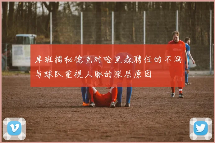 库班揭秘德克对哈里森聘任的不满与球队重视人脉的深层原因