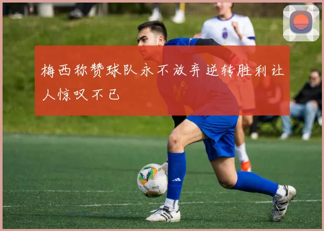 梅西称赞球队永不放弃逆转胜利让人惊叹不已