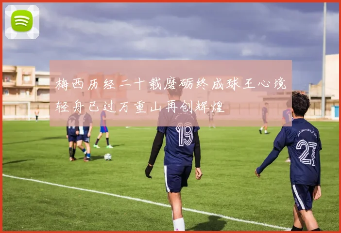 梅西历经二十载磨砺终成球王心境轻舟已过万重山再创辉煌