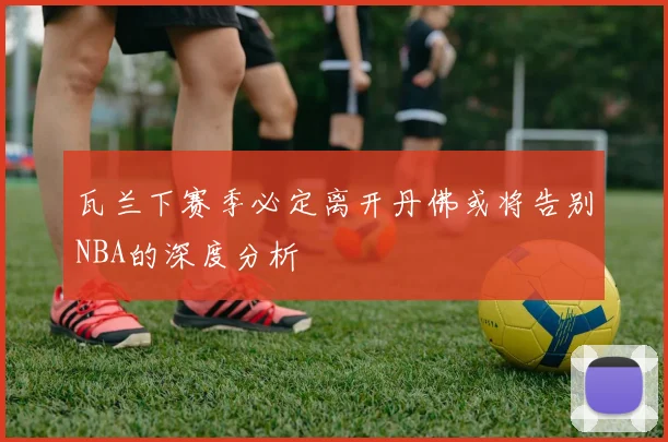 瓦兰下赛季必定离开丹佛或将告别NBA的深度分析