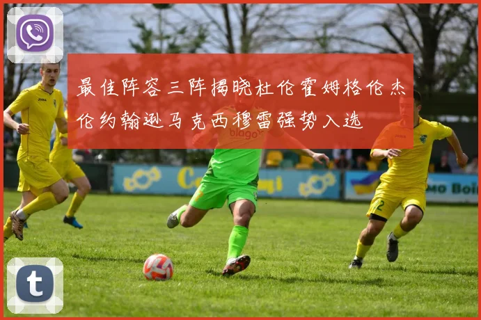最佳阵容三阵揭晓杜伦霍姆格伦杰伦约翰逊马克西穆雷强势入选