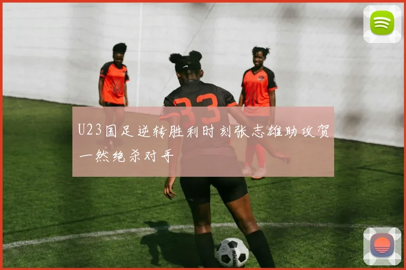 U23国足逆转胜利时刻张志雄助攻贺一然绝杀对手