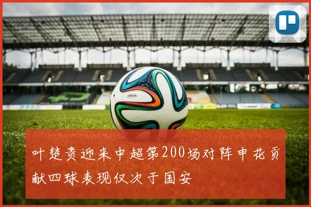 叶楚贵迎来中超第200场对阵申花贡献四球表现仅次于国安