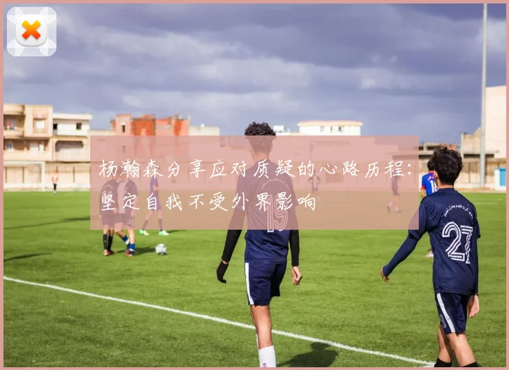 杨瀚森分享应对质疑的心路历程：坚定自我不受外界影响