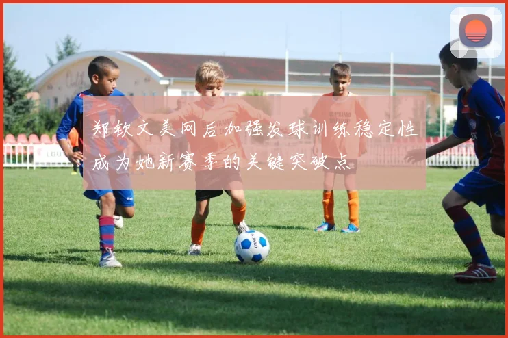 郑钦文美网后加强发球训练稳定性成为她新赛季的关键突破点