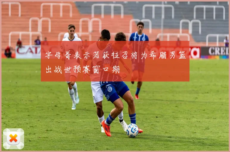 字母哥表示若获征召将为希腊男篮出战世预赛窗口期