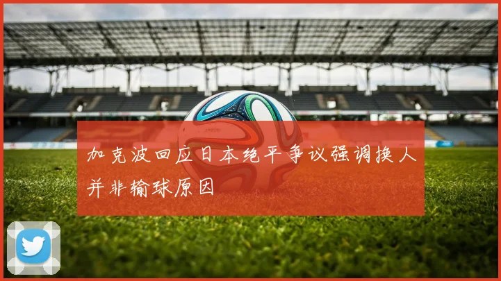 加克波回应日本绝平争议强调换人并非输球原因