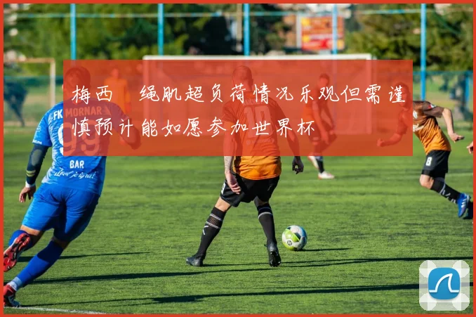 梅西腘绳肌超负荷情况乐观但需谨慎预计能如愿参加世界杯
