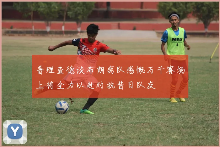 普理查德谈布朗离队感慨万千赛场上将全力以赴对抗昔日队友