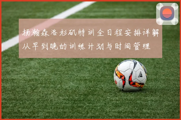 杨瀚森洛杉矶特训全日程安排详解从早到晚的训练计划与时间管理